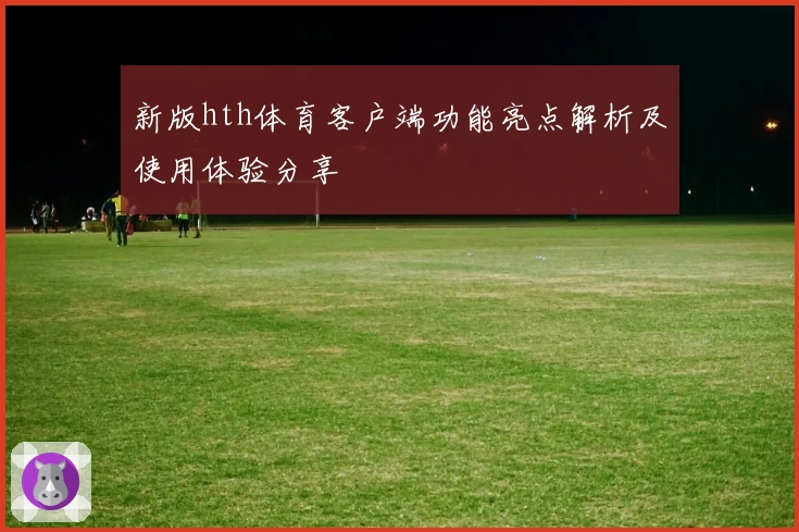 新版hth体育客户端功能亮点解析及使用体验分享