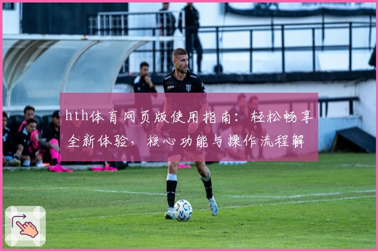 hth体育网页版使用指南：轻松畅享全新体验，核心功能与操作流程解析