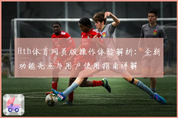 Hth体育网页版操作体验解析：全新功能亮点与用户使用指南详解
