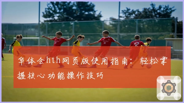 华体会hth网页版使用指南：轻松掌握核心功能操作技巧